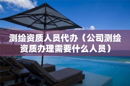 测绘资质人员代办（公司测绘资质办理需要什么人员）