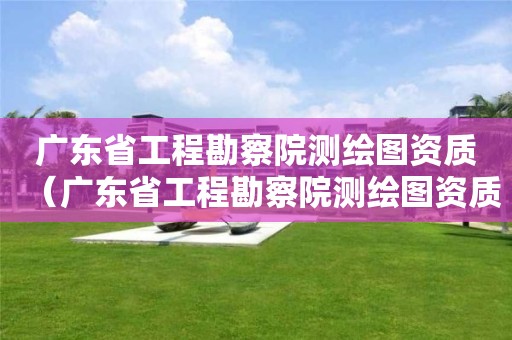 广东省工程勘察院测绘图资质（广东省工程勘察院测绘图资质要求）