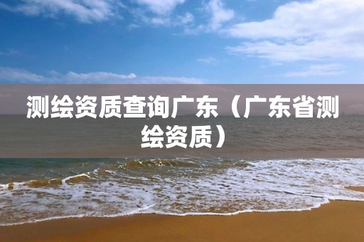 测绘资质查询广东（广东省测绘资质）