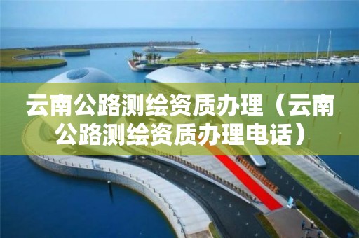 云南公路测绘资质办理（云南公路测绘资质办理电话）