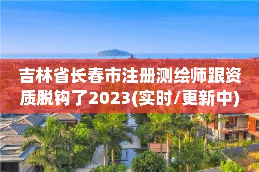 吉林省长春市注册测绘师跟资质脱钩了2023(实时/更新中)