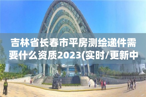 吉林省长春市平房测绘递件需要什么资质2023(实时/更新中)