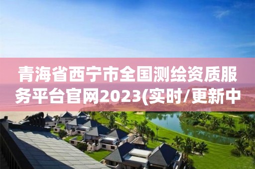 青海省西宁市全国测绘资质服务平台官网2023(实时/更新中)