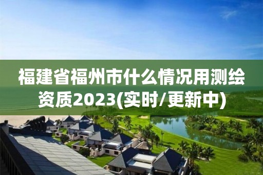 福建省福州市什么情况用测绘资质2023(实时/更新中)