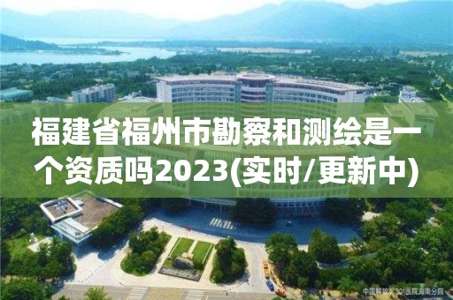 福建省福州市勘察和测绘是一个资质吗2023(实时/更新中)