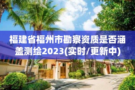 福建省福州市勘察资质是否涵盖测绘2023(实时/更新中)