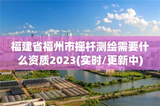 福建省福州市摇杆测绘需要什么资质2023(实时/更新中)