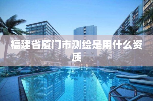 福建省厦门市测绘是用什么资质