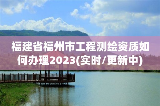 福建省福州市工程测绘资质如何办理2023(实时/更新中)