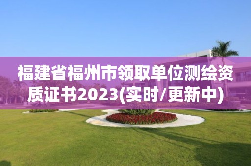 福建省福州市领取单位测绘资质证书2023(实时/更新中)