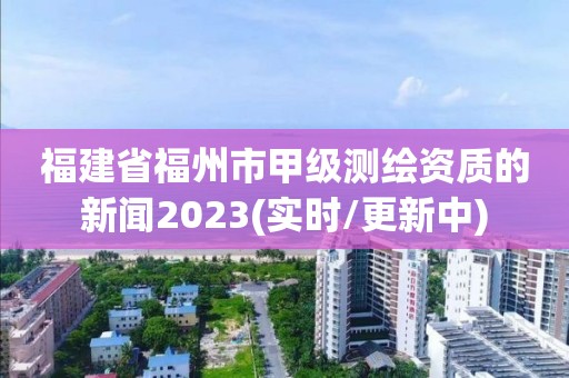 福建省福州市甲级测绘资质的新闻2023(实时/更新中)