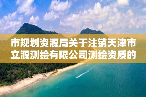 市规划资源局关于注销天津市立源测绘有限公司测绘资质的公告