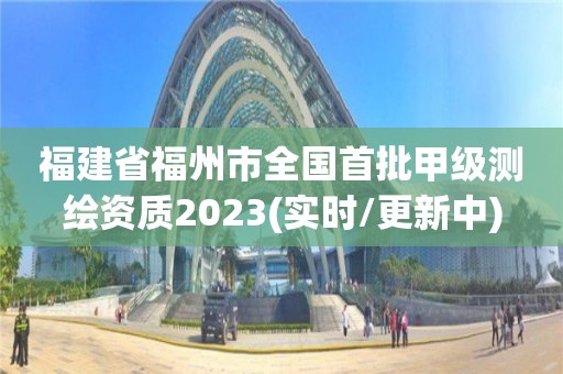 福建省福州市全国首批甲级测绘资质2023(实时/更新中)