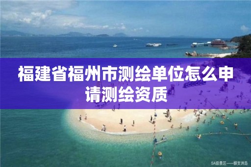 福建省福州市测绘单位怎么申请测绘资质