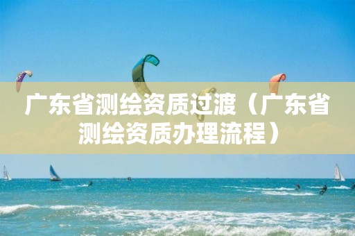 广东省测绘资质过渡（广东省测绘资质办理流程）