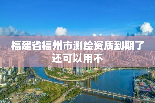 福建省福州市测绘资质到期了还可以用不