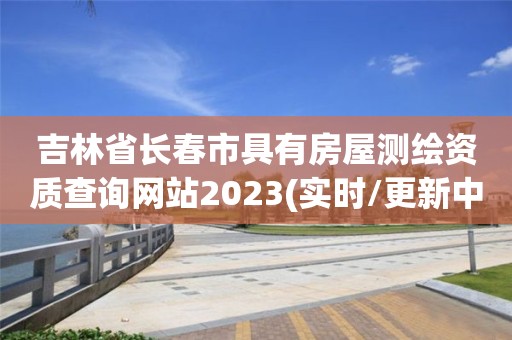 吉林省长春市具有房屋测绘资质查询网站2023(实时/更新中)