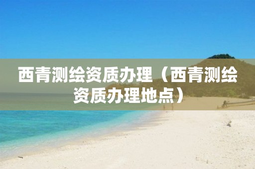 西青测绘资质办理（西青测绘资质办理地点）