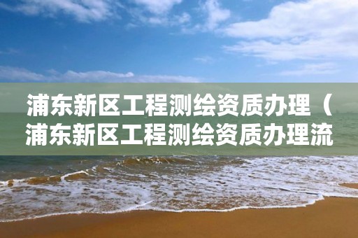 浦东新区工程测绘资质办理（浦东新区工程测绘资质办理流程）