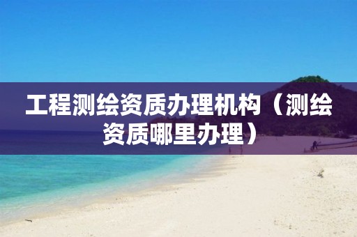 工程测绘资质办理机构（测绘资质哪里办理）