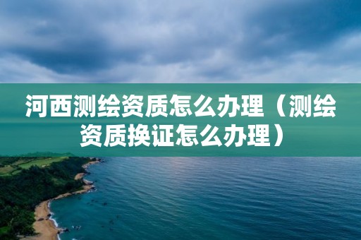 河西测绘资质怎么办理（测绘资质换证怎么办理）