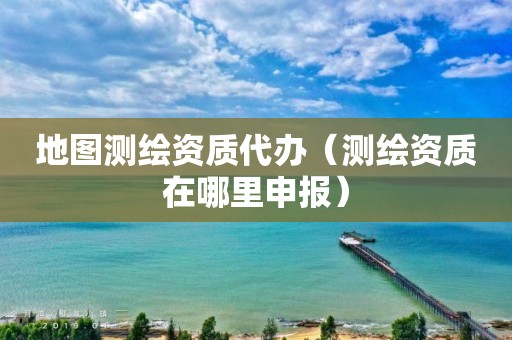 地图测绘资质代办（测绘资质在哪里申报）