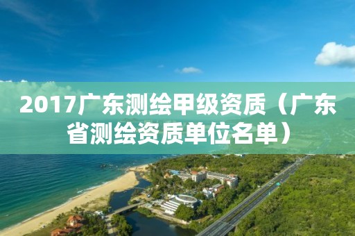 2017广东测绘甲级资质（广东省测绘资质单位名单）