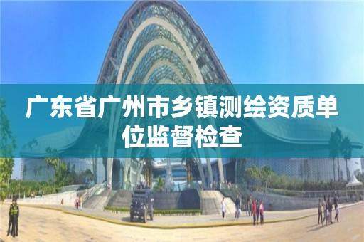 广东省广州市乡镇测绘资质单位监督检查