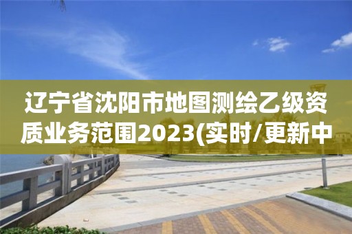 辽宁省沈阳市地图测绘乙级资质业务范围2023(实时/更新中)