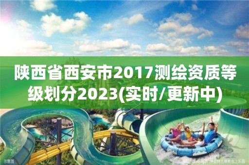 陕西省西安市2017测绘资质等级划分2023(实时/更新中)