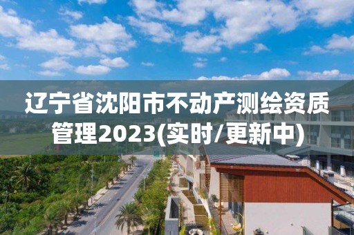 辽宁省沈阳市不动产测绘资质管理2023(实时/更新中)