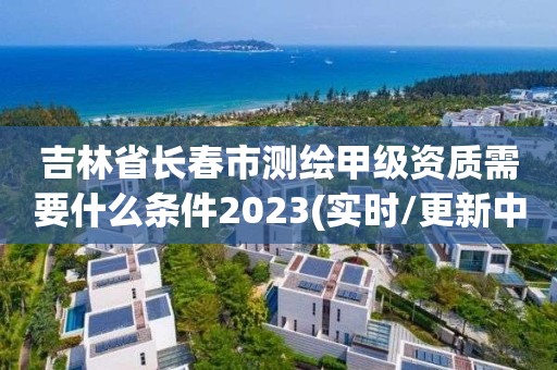 吉林省长春市测绘甲级资质需要什么条件2023(实时/更新中)