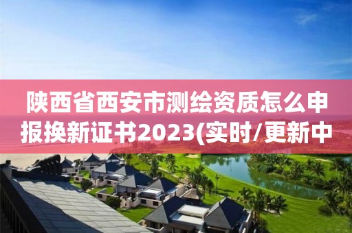 陕西省西安市测绘资质怎么申报换新证书2023(实时/更新中)