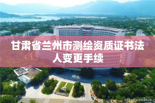 甘肃省兰州市测绘资质证书法人变更手续