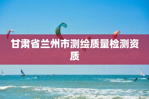 甘肃省兰州市测绘质量检测资质