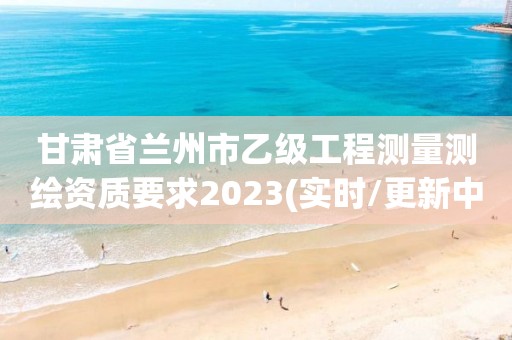 甘肃省兰州市乙级工程测量测绘资质要求2023(实时/更新中)