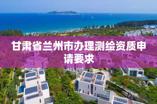 甘肃省兰州市办理测绘资质申请要求