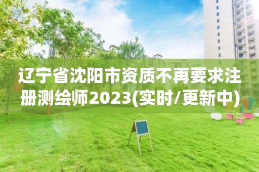 辽宁省沈阳市资质不再要求注册测绘师2023(实时/更新中)