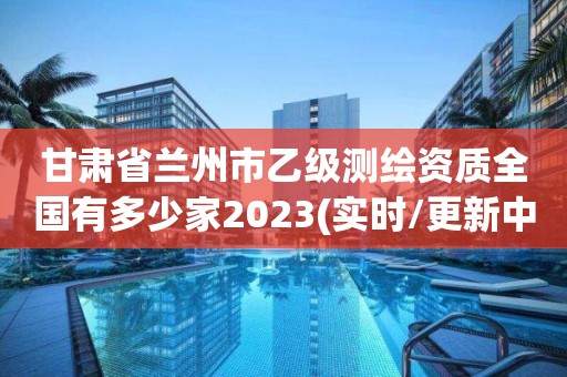 甘肃省兰州市乙级测绘资质全国有多少家2023(实时/更新中)