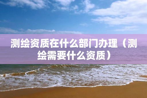 测绘资质在什么部门办理（测绘需要什么资质）