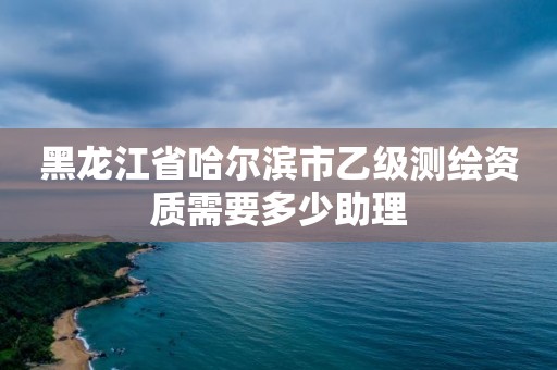 黑龙江省哈尔滨市乙级测绘资质需要多少助理