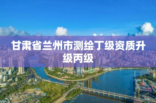 甘肃省兰州市测绘丁级资质升级丙级