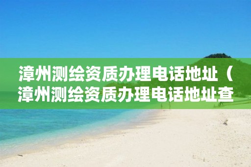 漳州测绘资质办理电话地址（漳州测绘资质办理电话地址查询）