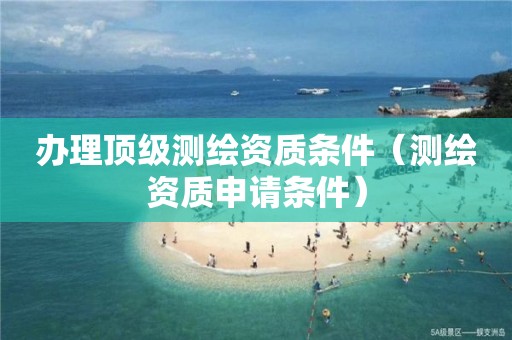 办理顶级测绘资质条件（测绘资质申请条件）