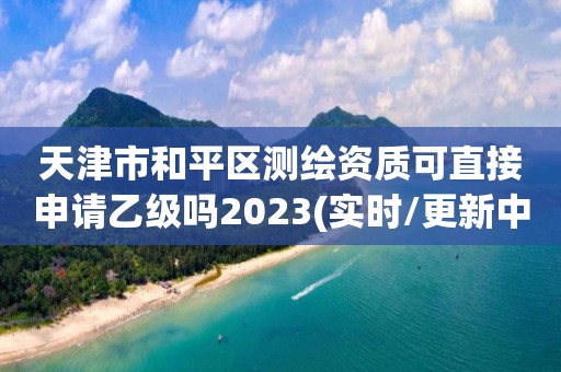 天津市和平区测绘资质可直接申请乙级吗2023(实时/更新中)