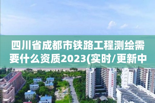 四川省成都市铁路工程测绘需要什么资质2023(实时/更新中)