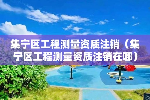 集宁区工程测量资质注销（集宁区工程测量资质注销在哪）