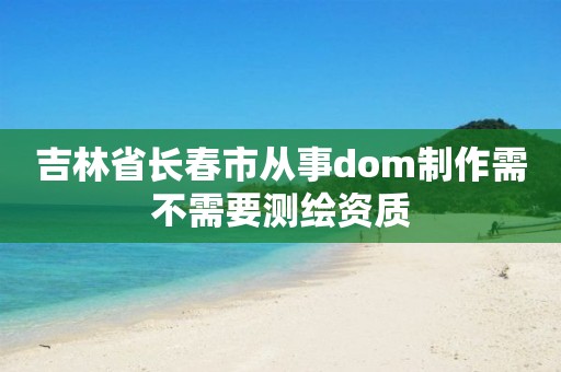 吉林省长春市从事dom制作需不需要测绘资质