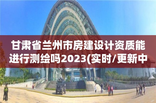 甘肃省兰州市房建设计资质能进行测绘吗2023(实时/更新中)