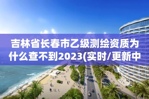 吉林省长春市乙级测绘资质为什么查不到2023(实时/更新中)